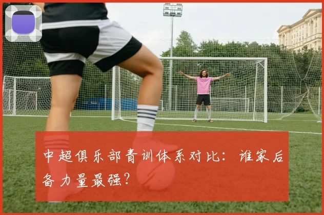 中超俱乐部青训体系对比:谁家后备力量最强?