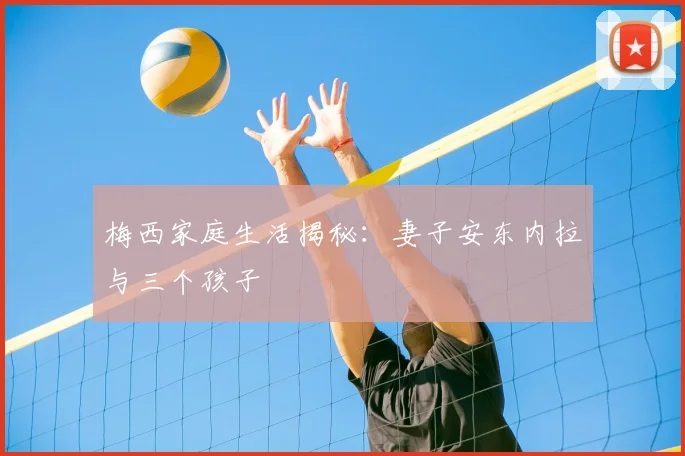 梅西家庭生活揭秘：妻子安东内拉与三个孩子