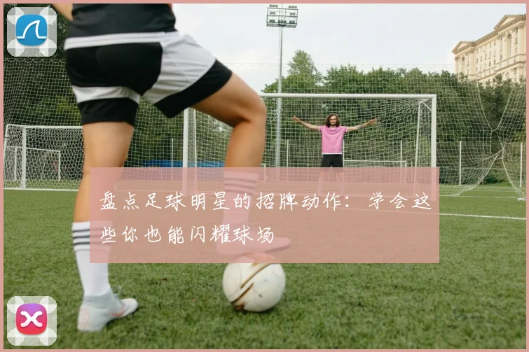 盘点足球明星的招牌动作:学会这些你也能闪耀球场