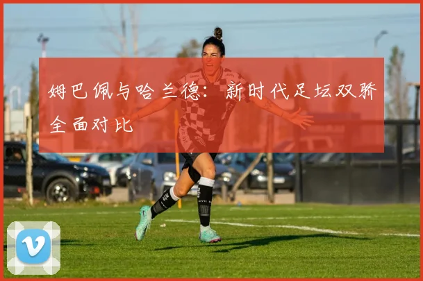 姆巴佩与哈兰德:新时代足坛双骄全面对比
