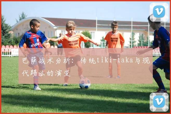 巴萨战术分析：传统tiki-taka与现代踢法的演变