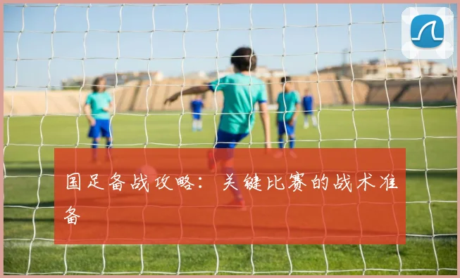 国足备战攻略：关键比赛的战术准备