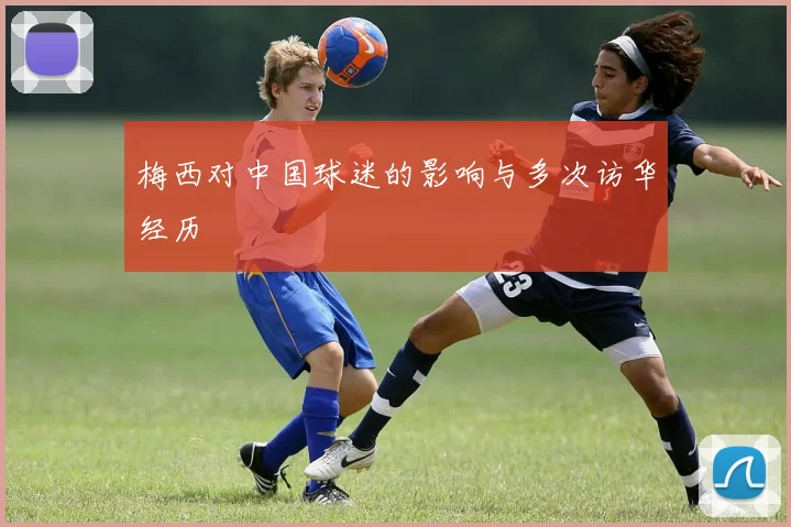 梅西对中国球迷的影响与多次访华经历