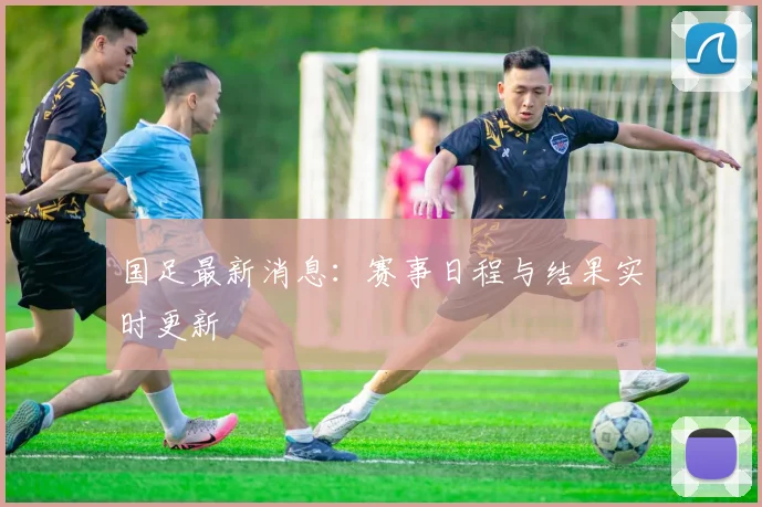 国足最新消息：赛事日程与结果实时更新