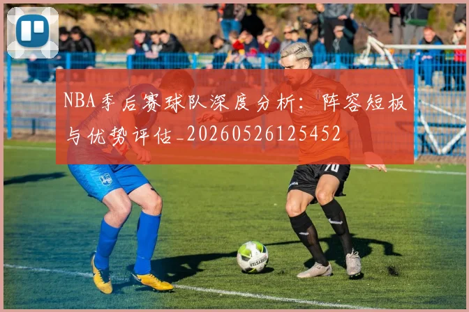 NBA季后赛球队深度分析:阵容短板与优势评估_20260526125452