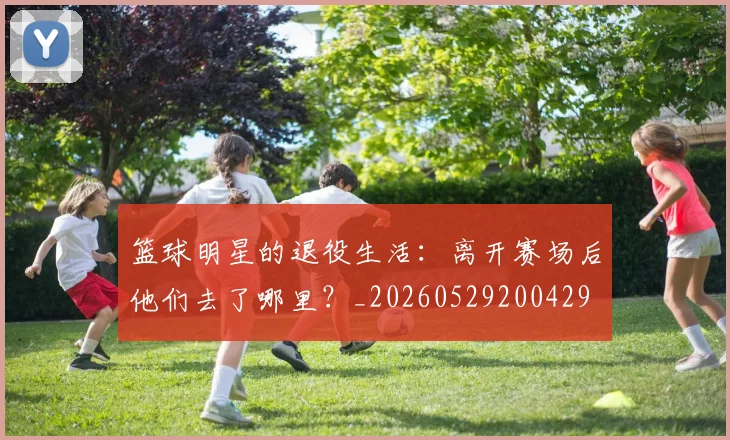 篮球明星的退役生活:离开赛场后他们去了哪里?_20260529200429