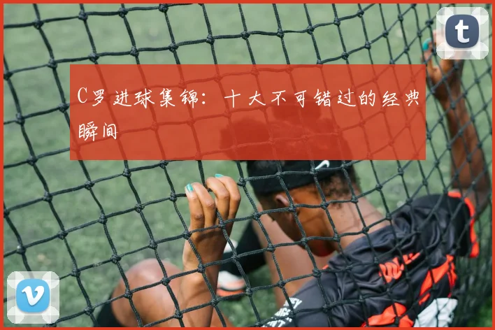 C罗进球集锦：十大不可错过的经典瞬间