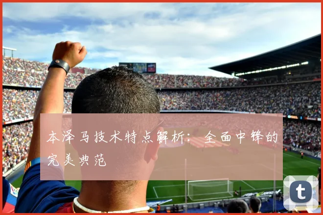 本泽马技术特点解析:全面中锋的完美典范