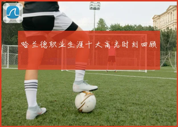 哈兰德职业生涯十大高光时刻回顾