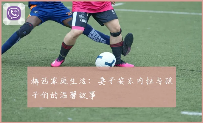 梅西家庭生活：妻子安东内拉与孩子们的温馨故事