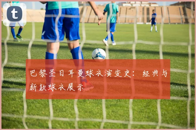 巴黎圣日耳曼球衣演变史：经典与新款球衣展示