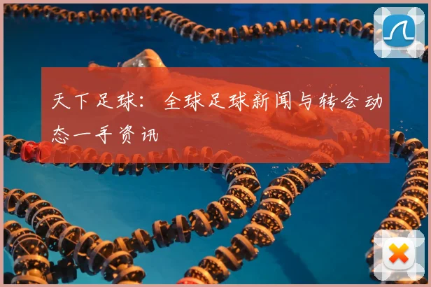 天下足球：全球足球新闻与转会动态一手资讯