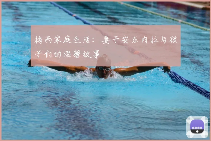 梅西家庭生活：妻子安东内拉与孩子们的温馨故事