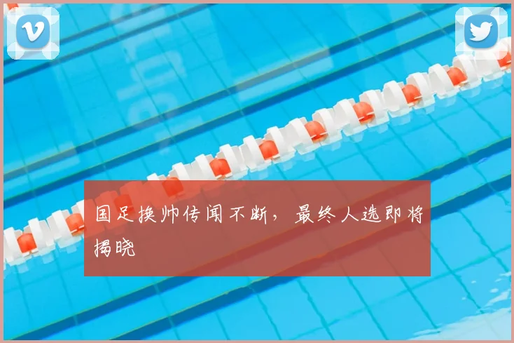 国足换帅传闻不断，最终人选即将揭晓