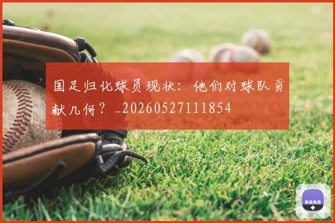国足归化球员现状：他们对球队贡献几何？_20260527111854