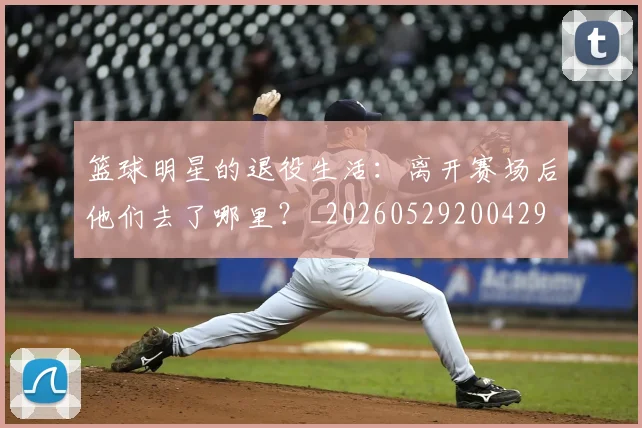篮球明星的退役生活：离开赛场后他们去了哪里？_20260529200429