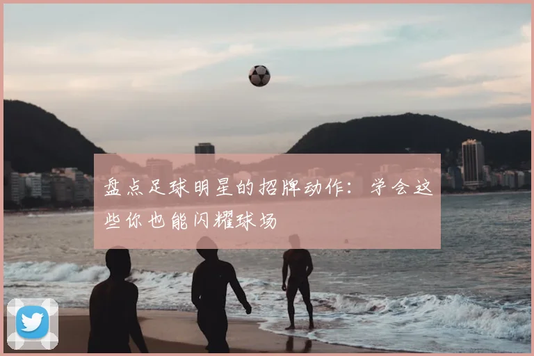 盘点足球明星的招牌动作：学会这些你也能闪耀球场