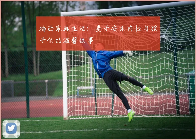 梅西家庭生活：妻子安东内拉与孩子们的温馨故事