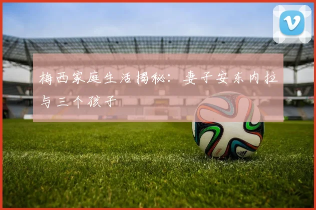 梅西家庭生活揭秘：妻子安东内拉与三个孩子