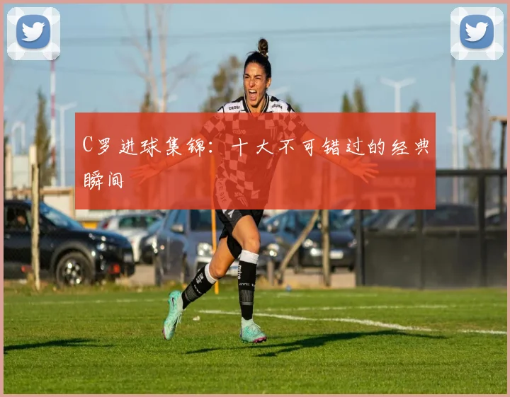 C罗进球集锦：十大不可错过的经典瞬间