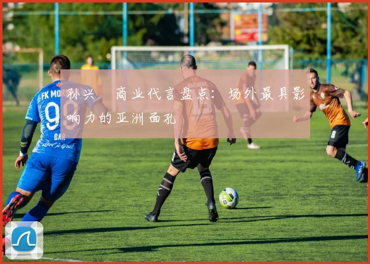 孙兴慜商业代言盘点:场外最具影响力的亚洲面孔
