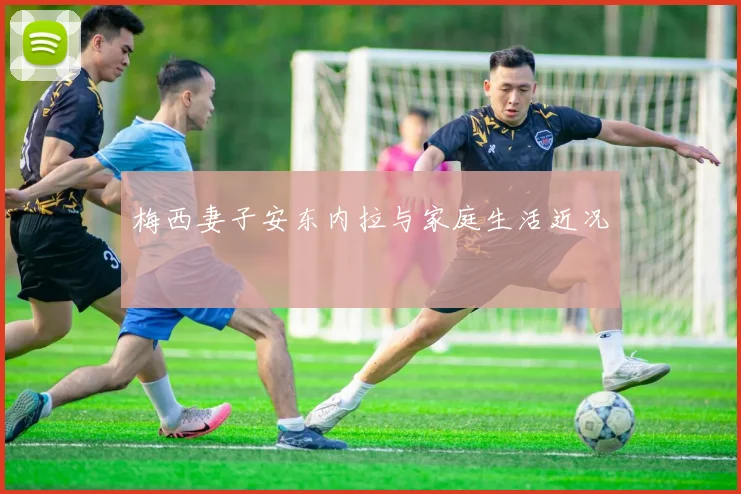 梅西妻子安东内拉与家庭生活近况