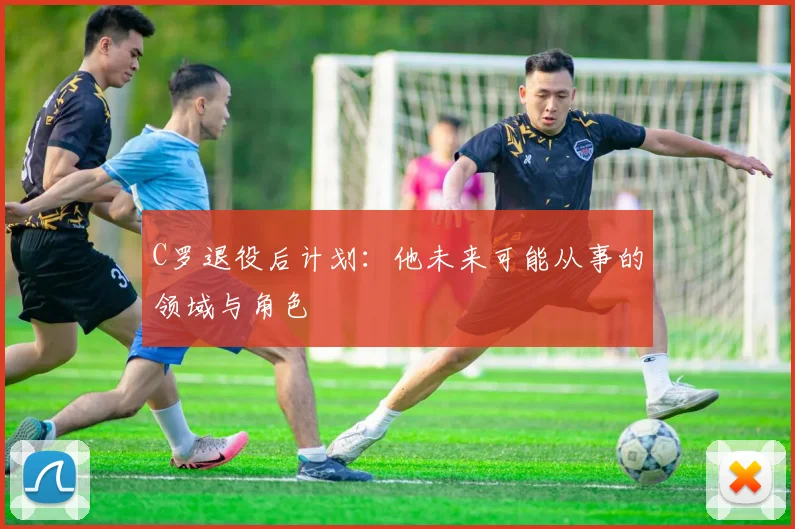 C罗退役后计划：他未来可能从事的领域与角色