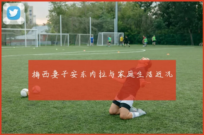 梅西妻子安东内拉与家庭生活近况