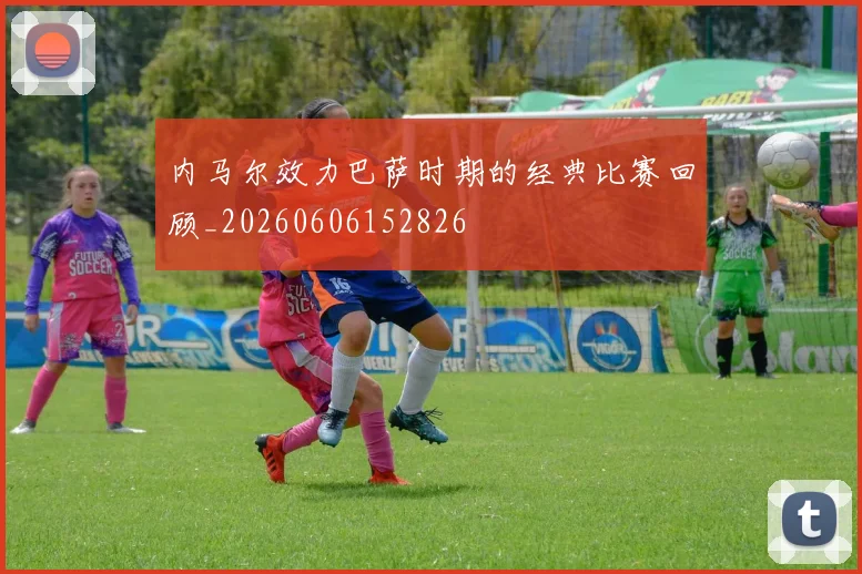 内马尔效力巴萨时期的经典比赛回顾_20260606152826