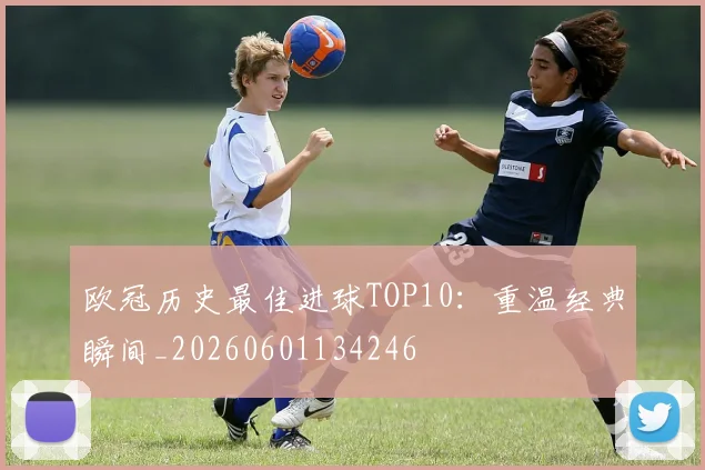 欧冠历史最佳进球TOP10:重温经典瞬间_20260601134246