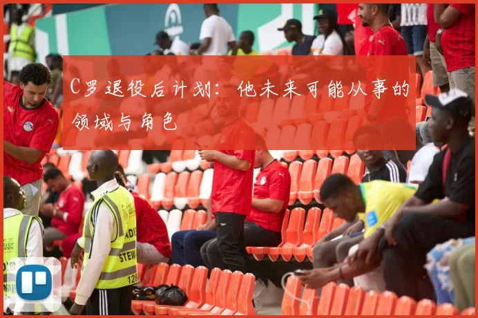 C罗退役后计划：他未来可能从事的领域与角色