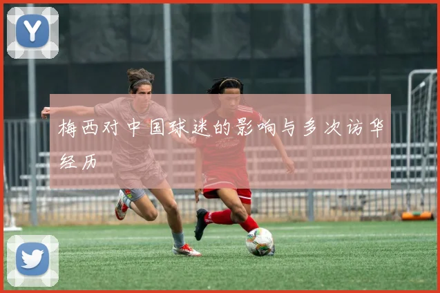 梅西对中国球迷的影响与多次访华经历