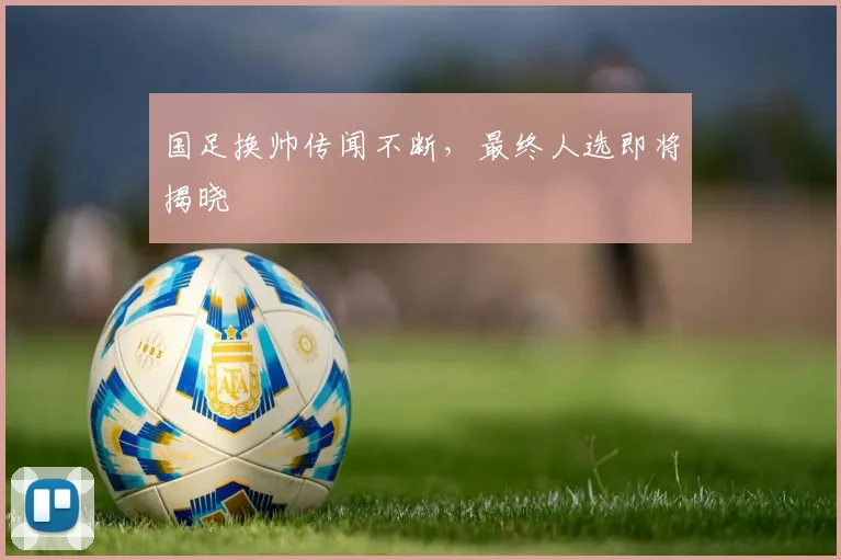 国足换帅传闻不断，最终人选即将揭晓
